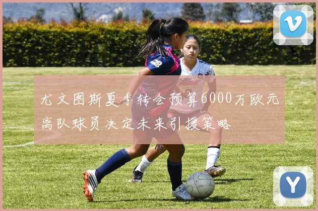 尤文图斯夏季转会预算6000万欧元离队球员决定未来引援策略