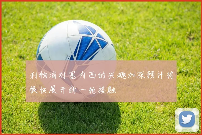 利物浦对塞内西的兴趣加深预计将很快展开新一轮接触