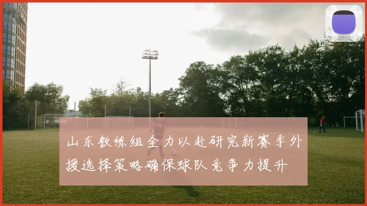 山东教练组全力以赴研究新赛季外援选择策略确保球队竞争力提升