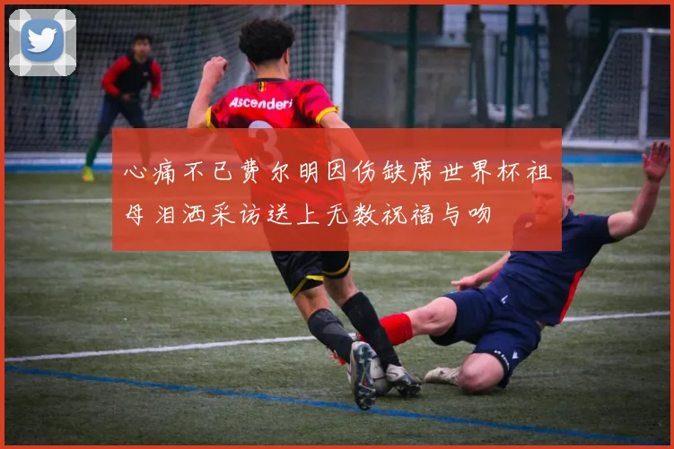心痛不已费尔明因伤缺席世界杯祖母泪洒采访送上无数祝福与吻