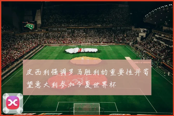 皮西利强调罗马胜利的重要性并寄望意大利参加今夏世界杯