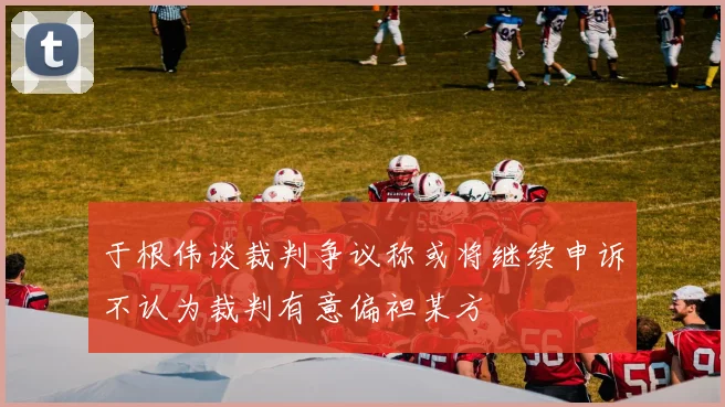 于根伟谈裁判争议称或将继续申诉不认为裁判有意偏袒某方
