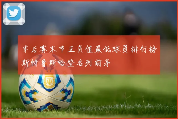 季后赛末节正负值最低球员排行榜斯特鲁斯哈登名列前茅