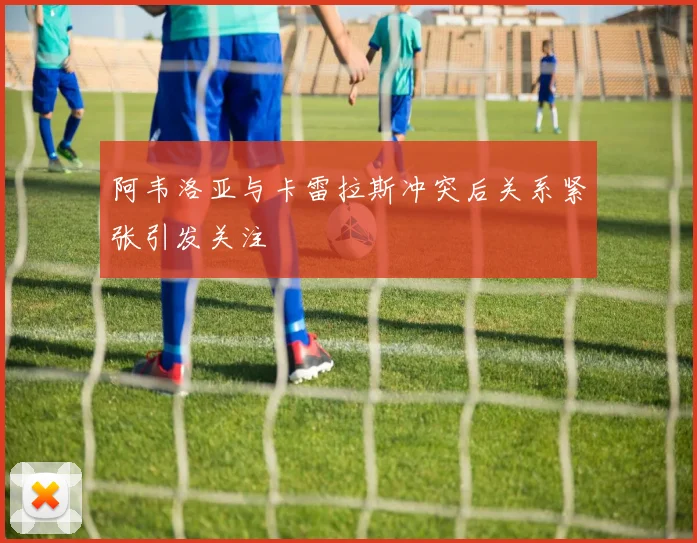 阿韦洛亚与卡雷拉斯冲突后关系紧张引发关注