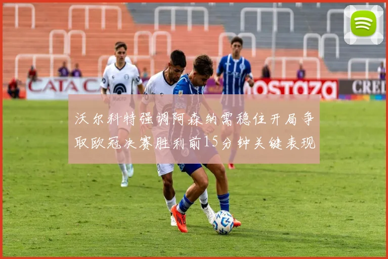 沃尔科特强调阿森纳需稳住开局争取欧冠决赛胜利前15分钟关键表现