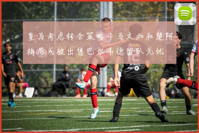皇马考虑转会策略卡马文加和楚阿梅尼或被出售巴尔韦德留队无忧