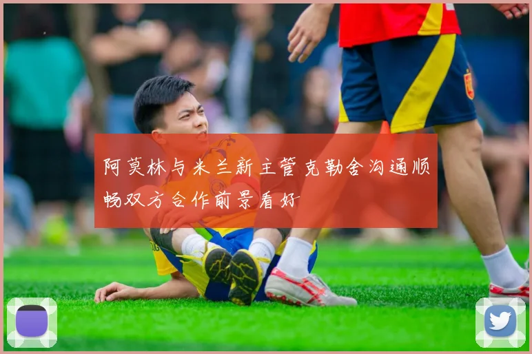 阿莫林与米兰新主管克勒舍沟通顺畅双方合作前景看好