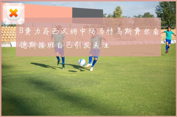 B费力荐西汉姆中场马特乌斯费尔南德斯接班自己引发关注