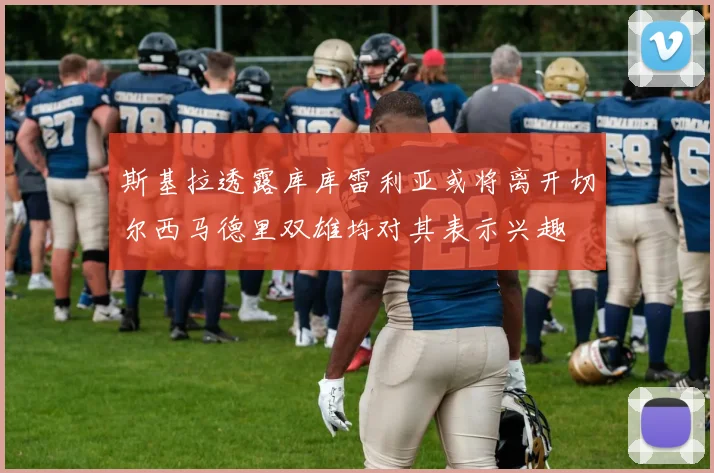 斯基拉透露库库雷利亚或将离开切尔西马德里双雄均对其表示兴趣