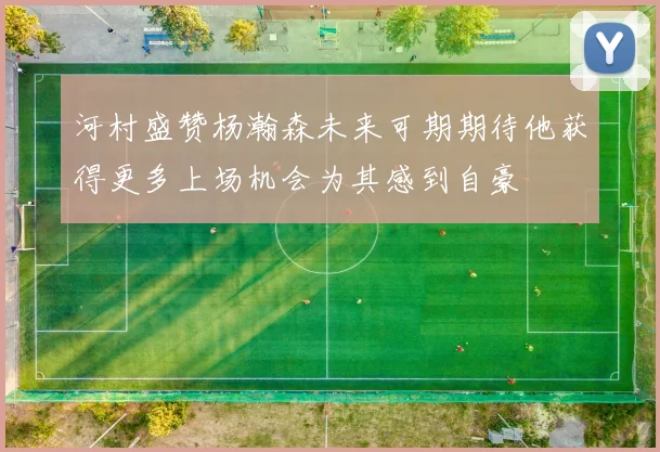 河村盛赞杨瀚森未来可期期待他获得更多上场机会为其感到自豪