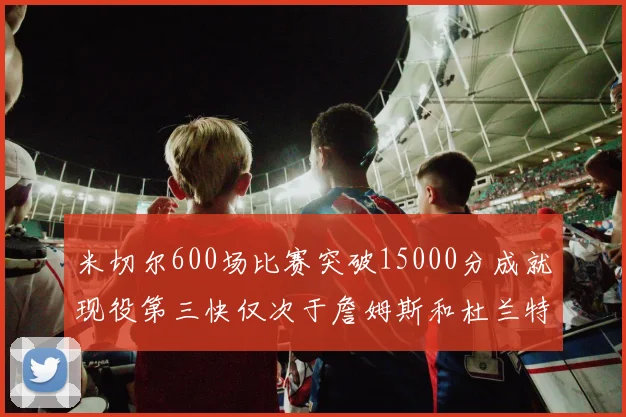 米切尔600场比赛突破15000分成就现役第三快仅次于詹姆斯和杜兰特